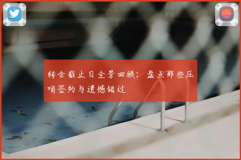 转会截止日全景回顾：盘点那些压哨签约与遗憾错过