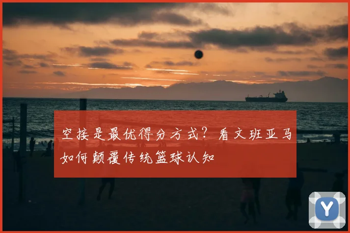 空接是最优得分方式?看文班亚马如何颠覆传统篮球认知