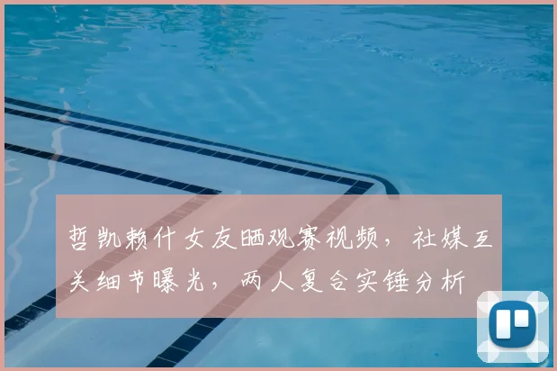 哲凯赖什女友晒观赛视频,社媒互关细节曝光,两人复合实锤分析