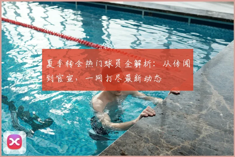 夏季转会热门球员全解析:从传闻到官宣,一网打尽最新动态