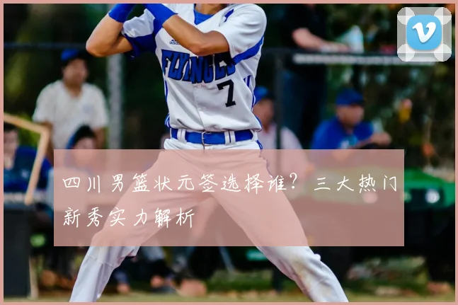 四川男篮状元签选择谁?三大热门新秀实力解析