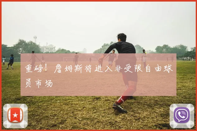 重磅！詹姆斯将进入非受限自由球员市场