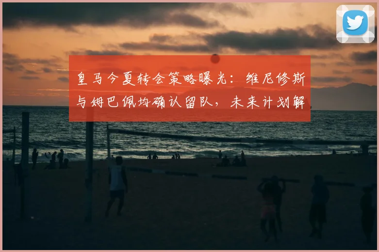 皇马今夏转会策略曝光:维尼修斯与姆巴佩均确认留队,未来计划解析