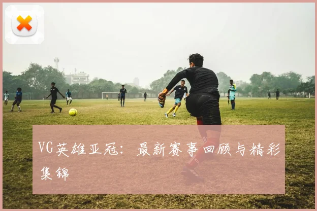 VG英雄亚冠:最新赛事回顾与精彩集锦