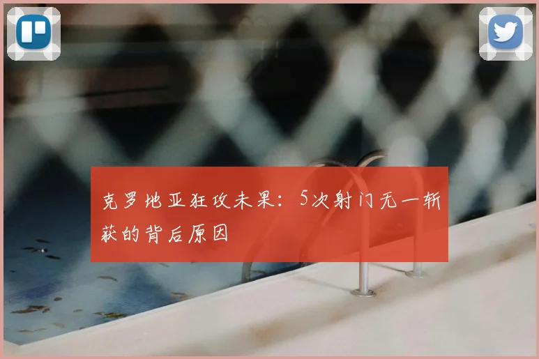 克罗地亚狂攻未果:5次射门无一斩获的背后原因
