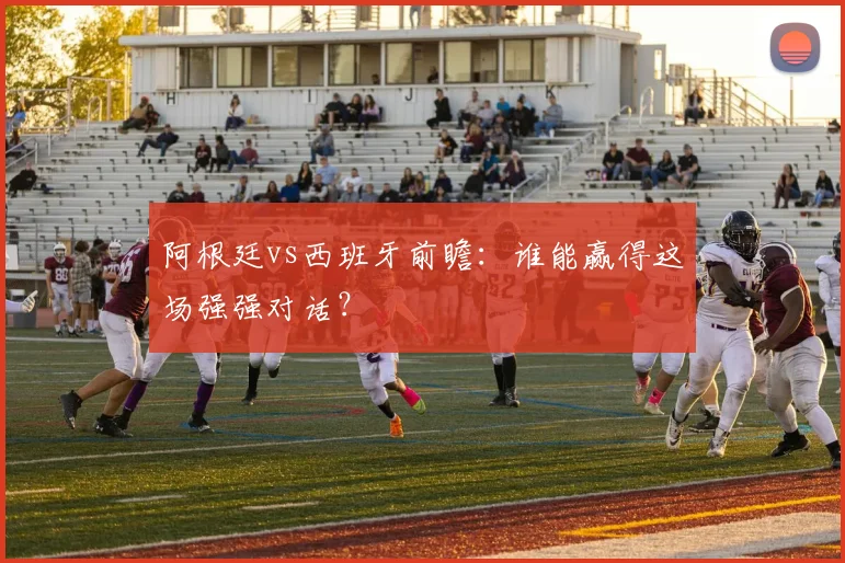 阿根廷vs西班牙前瞻：谁能赢得这场强强对话？