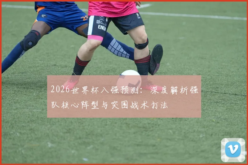 2026世界杯八强预测:深度解析强队核心阵型与突围战术打法