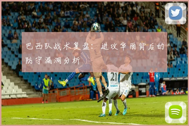 巴西队战术复盘：进攻华丽背后的防守漏洞分析