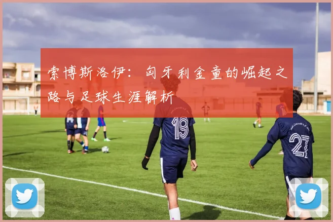 索博斯洛伊:匈牙利金童的崛起之路与足球生涯解析