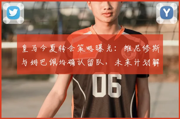 皇马今夏转会策略曝光：维尼修斯与姆巴佩均确认留队，未来计划解析