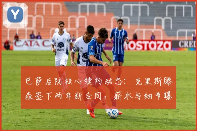 巴萨后防核心续约动态:克里斯滕森签下两年新合同,薪水与细节曝光
