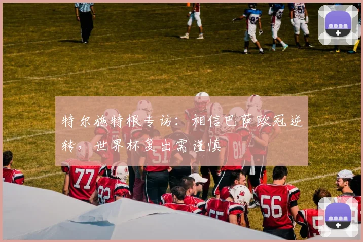 特尔施特根专访：相信巴萨欧冠逆转，世界杯复出需谨慎