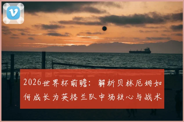 2026世界杯前瞻:解析贝林厄姆如何成长为英格兰队中场核心与战术关键