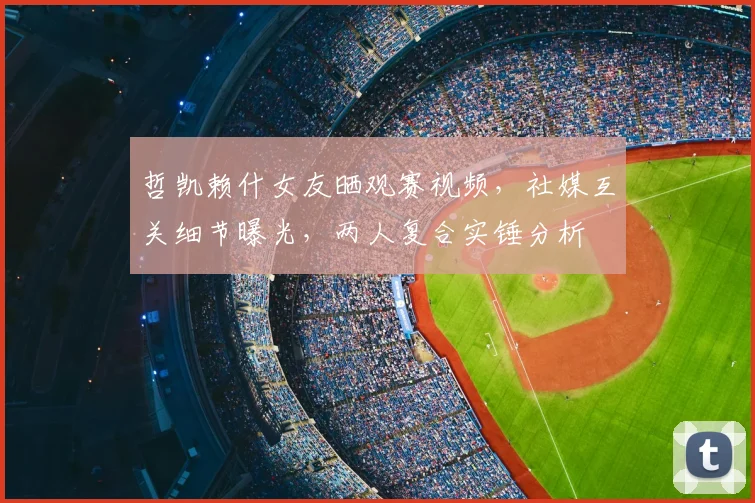 哲凯赖什女友晒观赛视频，社媒互关细节曝光，两人复合实锤分析