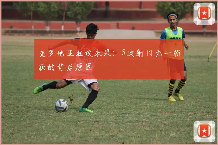克罗地亚狂攻未果:5次射门无一斩获的背后原因