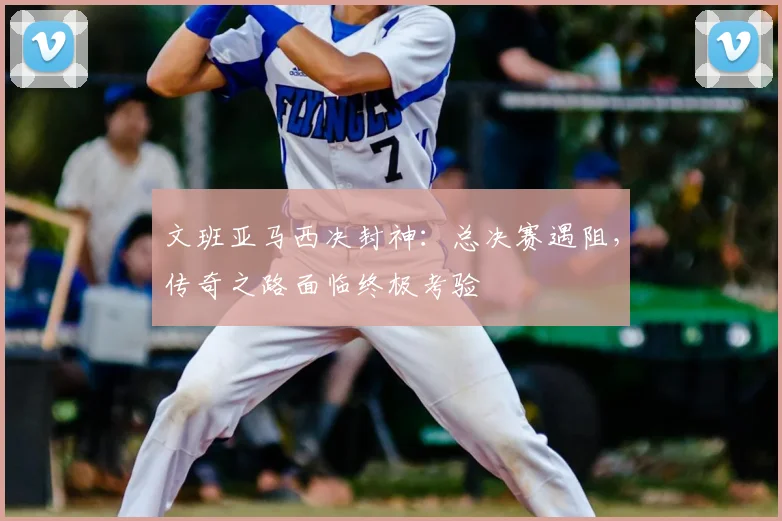 文班亚马西决封神：总决赛遇阻，传奇之路面临终极考验
