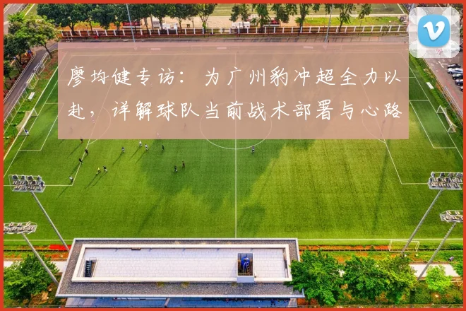 廖均健专访：为广州豹冲超全力以赴，详解球队当前战术部署与心路历程