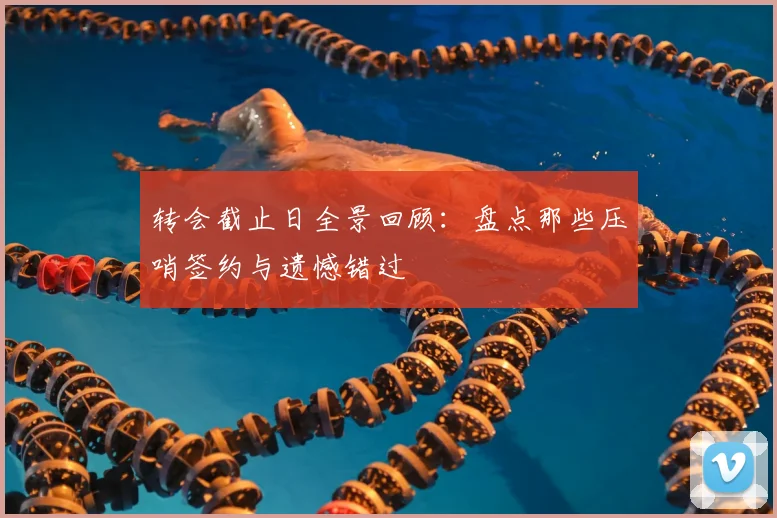 转会截止日全景回顾：盘点那些压哨签约与遗憾错过