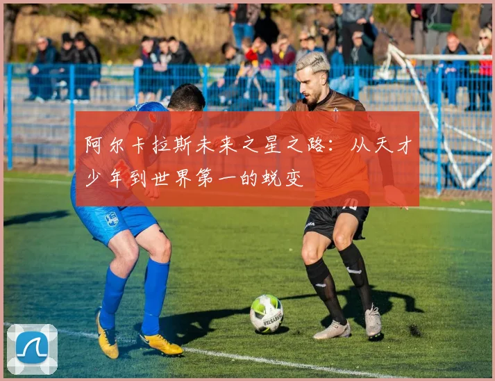阿尔卡拉斯未来之星之路：从天才少年到世界第一的蜕变